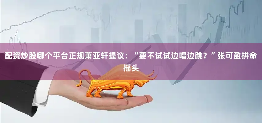 配资炒股哪个平台正规萧亚轩提议：“要不试试边唱边跳？”张可盈拼命摇头