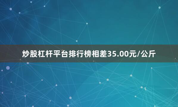 炒股杠杆平台排行榜相差35.00元/公斤