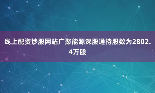 线上配资炒股网站广聚能源深股通持股数为2802.4万股
