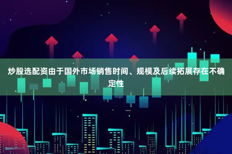 炒股选配资由于国外市场销售时间、规模及后续拓展存在不确定性