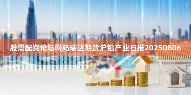 股票配资论坛网站瑞达期货沪铅产业日报20250806