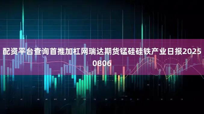 配资平台查询首推加杠网瑞达期货锰硅硅铁产业日报20250806