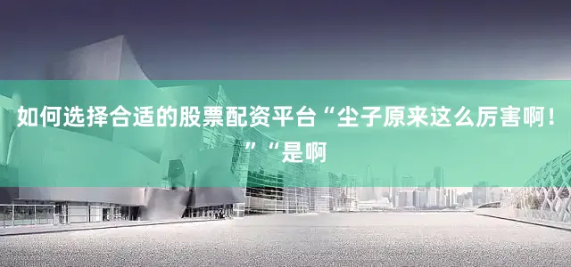 如何选择合适的股票配资平台“尘子原来这么厉害啊！”“是啊
