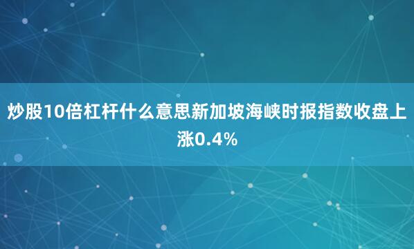 炒股10倍杠杆什么意思新加坡海峡时报指数收盘上涨0.4%