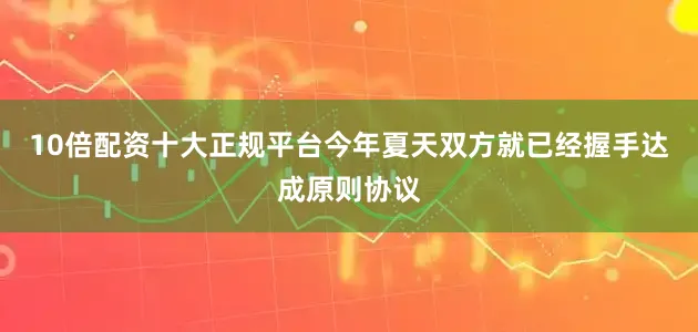 10倍配资十大正规平台今年夏天双方就已经握手达成原则协议